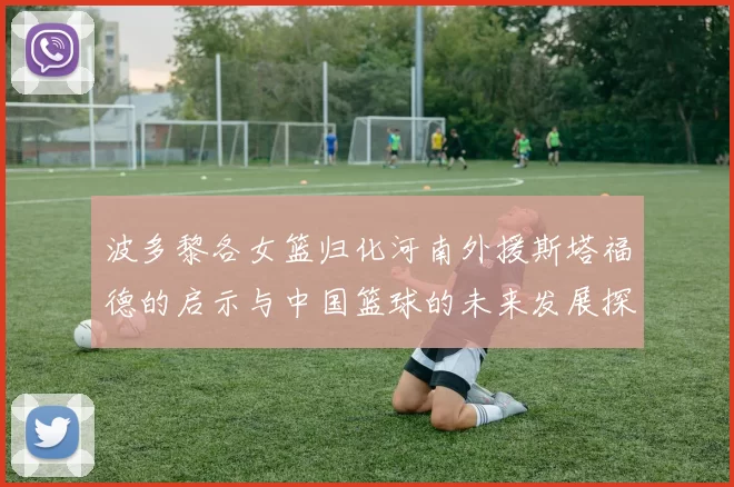 波多黎各女篮归化河南外援斯塔福德的启示与中国篮球的未来发展探讨