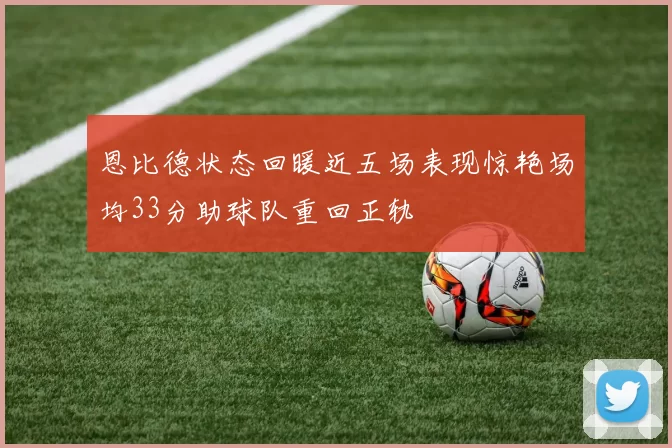 恩比德状态回暖近五场表现惊艳场均33分助球队重回正轨