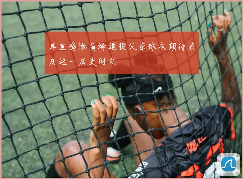 库里感慨黄蜂退役父亲球衣期待亲历这一历史时刻