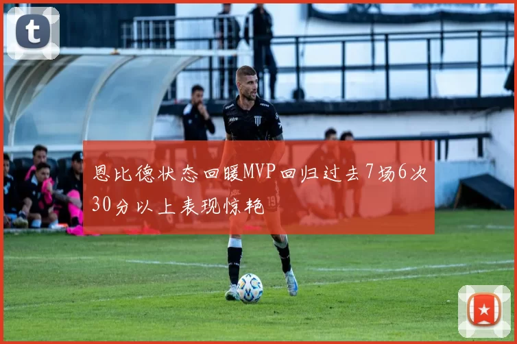 恩比德状态回暖MVP回归过去7场6次30分以上表现惊艳