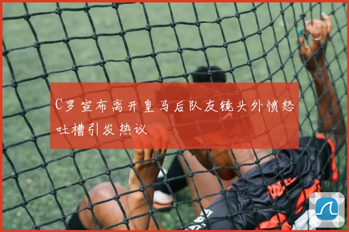 C罗宣布离开皇马后队友镜头外愤怒吐槽引发热议