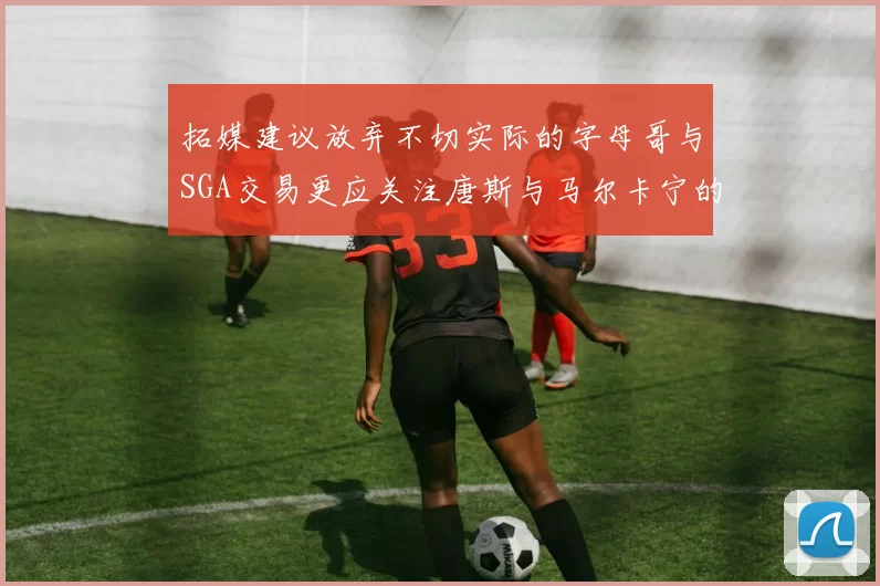 拓媒建议放弃不切实际的字母哥与SGA交易更应关注唐斯与马尔卡宁的潜力
