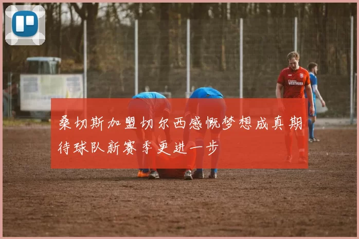 桑切斯加盟切尔西感慨梦想成真期待球队新赛季更进一步