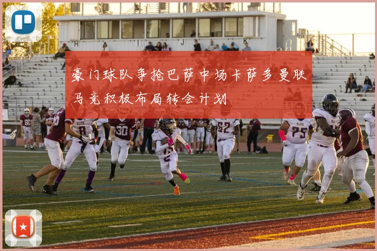 豪门球队争抢巴萨中场卡萨多曼联马竞积极布局转会计划